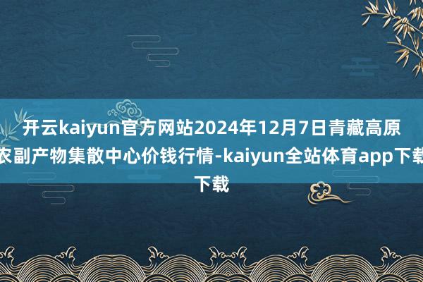 开云kaiyun官方网站2024年12月7日青藏高原农副产物集散中心价钱行情-kaiyun全站体育app下载