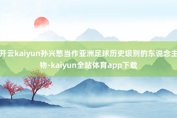 开云kaiyun孙兴慜当作亚洲足球历史级别的东说念主物-kaiyun全站体育app下载