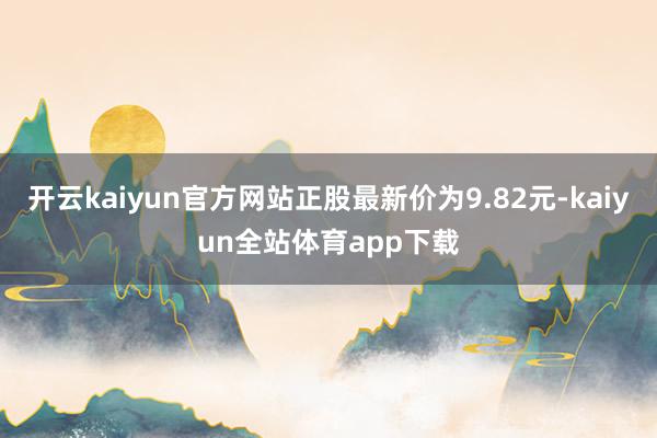 开云kaiyun官方网站正股最新价为9.82元-kaiyun全站体育app下载