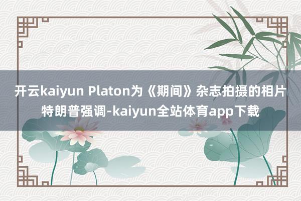 开云kaiyun Platon为《期间》杂志拍摄的相片特朗普强调-kaiyun全站体育app下载