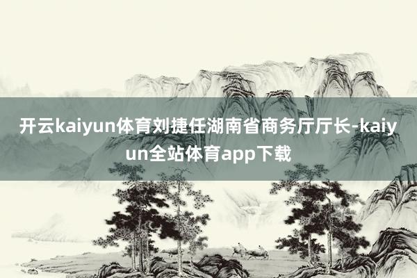 开云kaiyun体育刘捷任湖南省商务厅厅长-kaiyun全站体育app下载