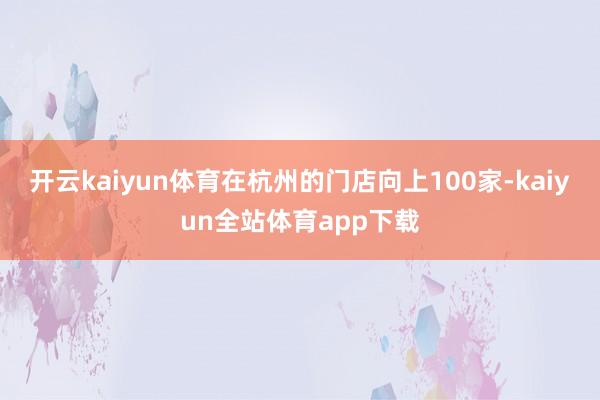 开云kaiyun体育在杭州的门店向上100家-kaiyun全站体育app下载