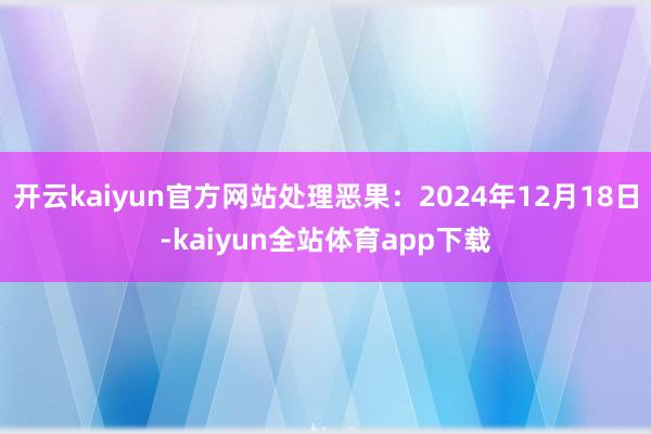 开云kaiyun官方网站处理恶果：2024年12月18日-kaiyun全站体育app下载