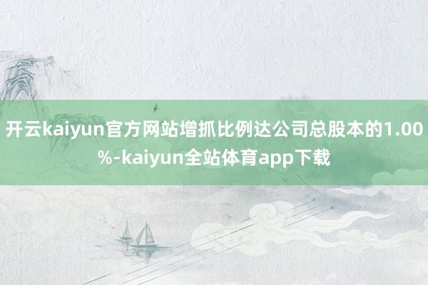 开云kaiyun官方网站增抓比例达公司总股本的1.00%-kaiyun全站体育app下载