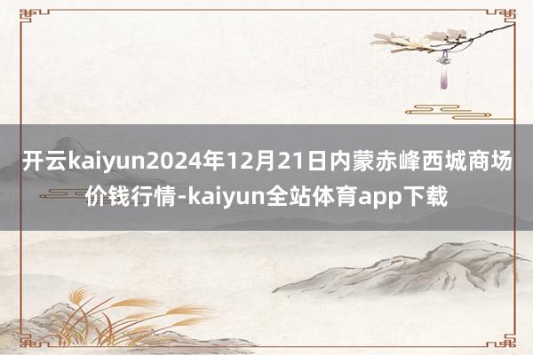 开云kaiyun2024年12月21日内蒙赤峰西城商场价钱行情-kaiyun全站体育app下载