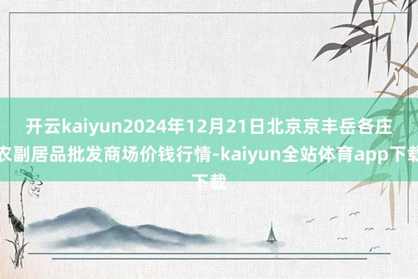 开云kaiyun2024年12月21日北京京丰岳各庄农副居品批发商场价钱行情-kaiyun全站体育app下载