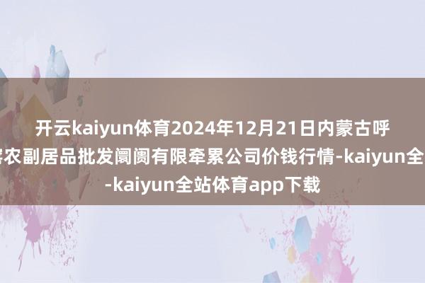 开云kaiyun体育2024年12月21日内蒙古呼和浩特市东瓦窑农副居品批发阛阓有限牵累公司价钱行情-kaiyun全站体育app下载