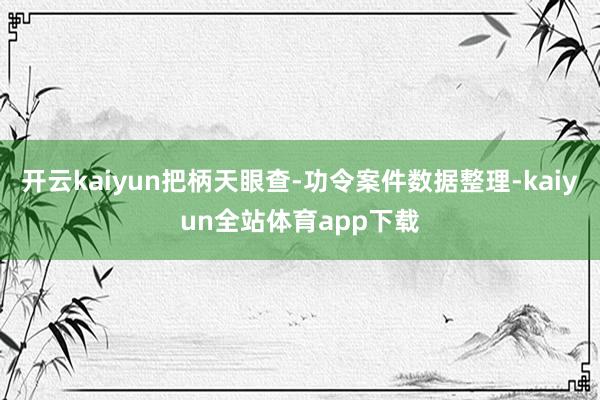 开云kaiyun把柄天眼查-功令案件数据整理-kaiyun全站体育app下载