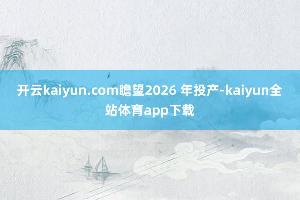 开云kaiyun.com瞻望2026 年投产-kaiyun全站体育app下载