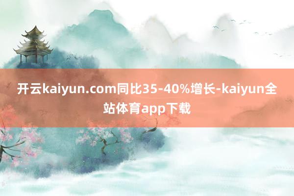 开云kaiyun.com同比35-40%增长-kaiyun全站体育app下载