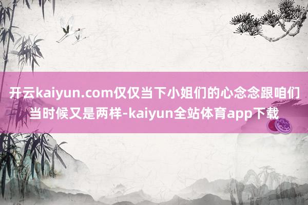 开云kaiyun.com仅仅当下小姐们的心念念跟咱们当时候又是两样-kaiyun全站体育app下载