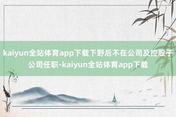 kaiyun全站体育app下载下野后不在公司及控股子公司任职-kaiyun全站体育app下载