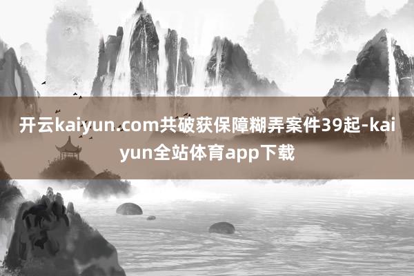 开云kaiyun.com共破获保障糊弄案件39起-kaiyun全站体育app下载