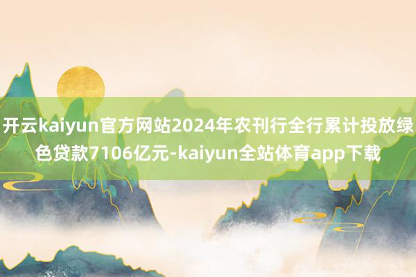 开云kaiyun官方网站2024年农刊行全行累计投放绿色贷款7106亿元-kaiyun全站体育app下载