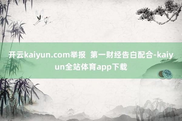 开云kaiyun.com举报  第一财经告白配合-kaiyun全站体育app下载