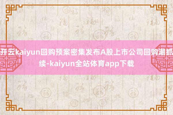 开云kaiyun回购预案密集发布A股上市公司回购潮抓续-kaiyun全站体育app下载