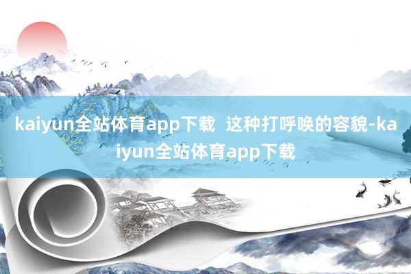 kaiyun全站体育app下载  这种打呼唤的容貌-kaiyun全站体育app下载