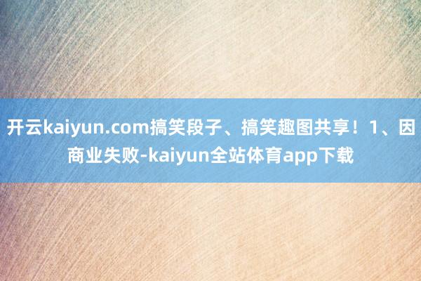 开云kaiyun.com搞笑段子、搞笑趣图共享！1、因商业失败-kaiyun全站体育app下载