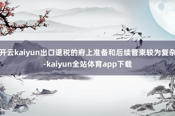 开云kaiyun出口退税的府上准备和后续管束较为复杂-kaiyun全站体育app下载