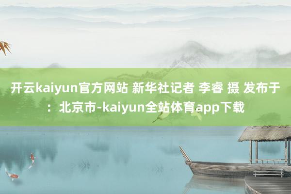 开云kaiyun官方网站 新华社记者 李睿 摄 发布于：北京市-kaiyun全站体育app下载