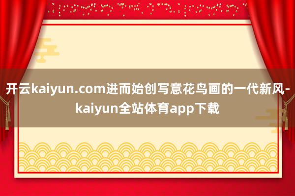 开云kaiyun.com进而始创写意花鸟画的一代新风-kaiyun全站体育app下载