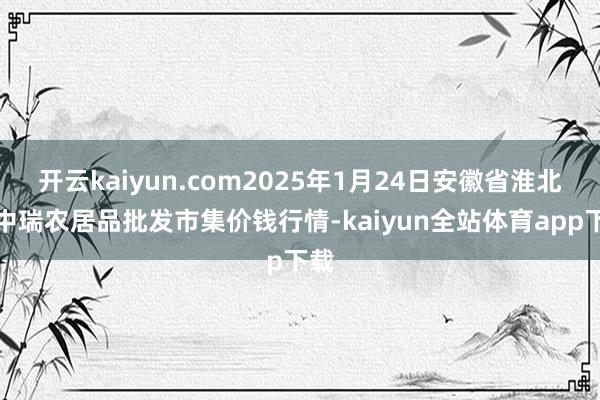 开云kaiyun.com2025年1月24日安徽省淮北市中瑞农居品批发市集价钱行情-kaiyun全站体育app下载