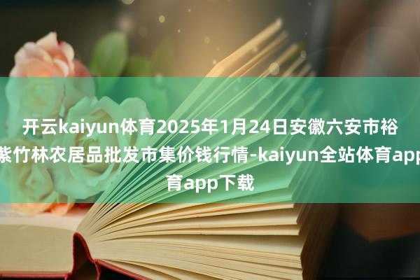 开云kaiyun体育2025年1月24日安徽六安市裕安区紫竹林农居品批发市集价钱行情-kaiyun全站体育app下载