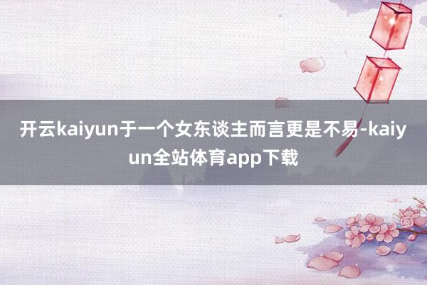 开云kaiyun于一个女东谈主而言更是不易-kaiyun全站体育app下载