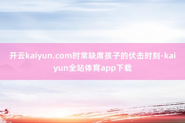 开云kaiyun.com时常缺席孩子的伏击时刻-kaiyun全站体育app下载