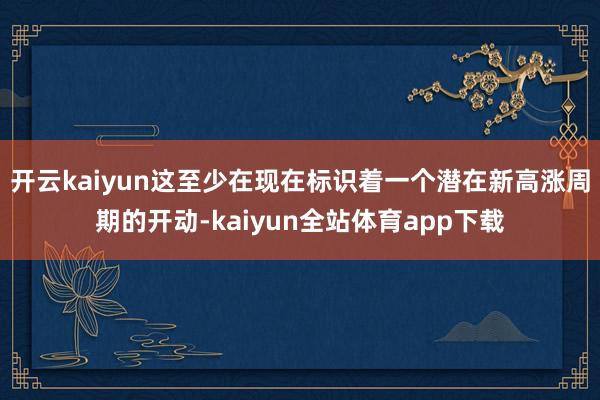 开云kaiyun这至少在现在标识着一个潜在新高涨周期的开动-kaiyun全站体育app下载