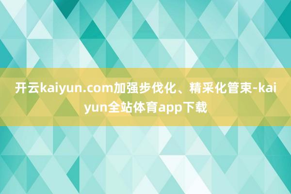 开云kaiyun.com加强步伐化、精采化管束-kaiyun全站体育app下载