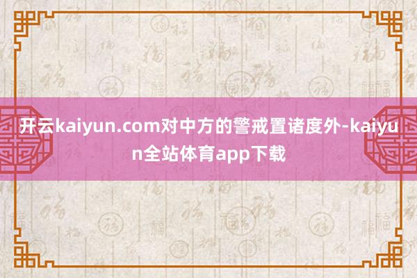 开云kaiyun.com对中方的警戒置诸度外-kaiyun全站体育app下载
