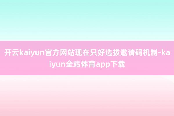 开云kaiyun官方网站现在只好选拔邀请码机制-kaiyun全站体育app下载