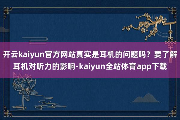 开云kaiyun官方网站真实是耳机的问题吗？要了解耳机对听力的影响-kaiyun全站体育app下载