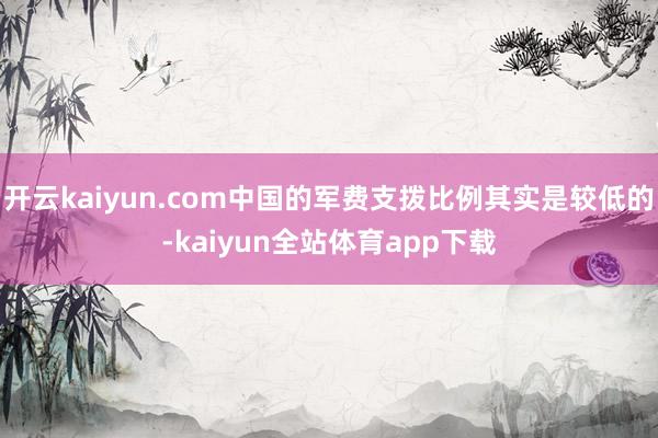 开云kaiyun.com中国的军费支拨比例其实是较低的-kaiyun全站体育app下载