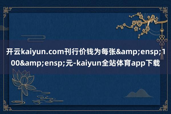 开云kaiyun.com刊行价钱为每张&ensp;100&ensp;元-kaiyun全站体育app下载
