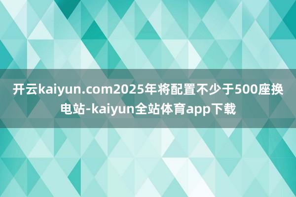 开云kaiyun.com2025年将配置不少于500座换电站-kaiyun全站体育app下载