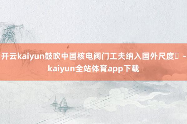 开云kaiyun鼓吹中国核电阀门工夫纳入国外尺度‌-kaiyun全站体育app下载