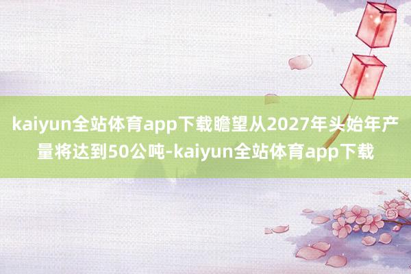 kaiyun全站体育app下载瞻望从2027年头始年产量将达到50公吨-kaiyun全站体育app下载