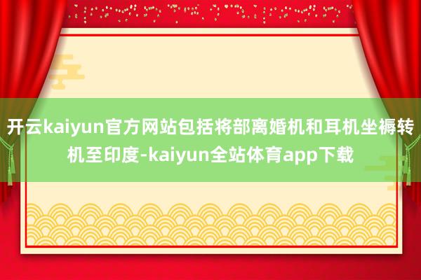 开云kaiyun官方网站包括将部离婚机和耳机坐褥转机至印度-kaiyun全站体育app下载