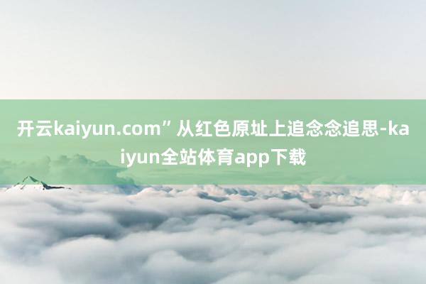 开云kaiyun.com”从红色原址上追念念追思-kaiyun全站体育app下载