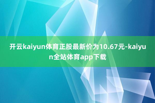 开云kaiyun体育正股最新价为10.67元-kaiyun全站体育app下载