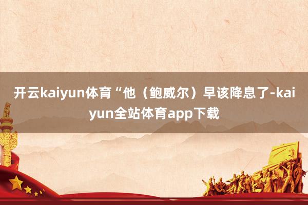 开云kaiyun体育“他（鲍威尔）早该降息了-kaiyun全站体育app下载