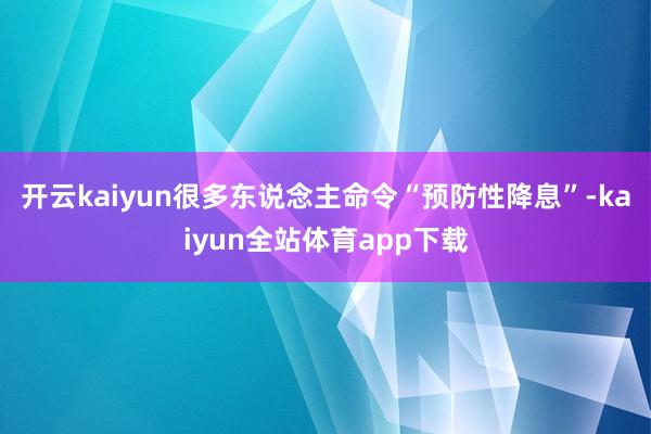 开云kaiyun很多东说念主命令“预防性降息”-kaiyun全站体育app下载