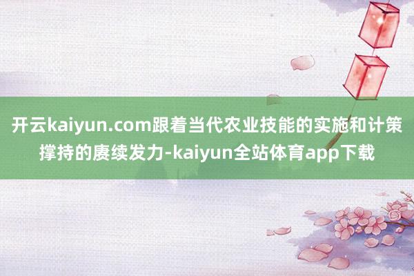 开云kaiyun.com跟着当代农业技能的实施和计策撑持的赓续发力-kaiyun全站体育app下载