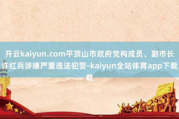 开云kaiyun.com平顶山市政府党构成员、副市长许红兵涉嫌严重违法犯警-kaiyun全站体育app下载