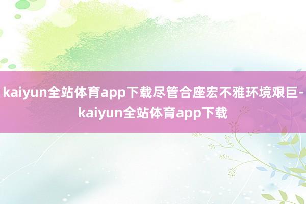 kaiyun全站体育app下载尽管合座宏不雅环境艰巨-kaiyun全站体育app下载