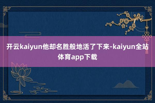开云kaiyun他却名胜般地活了下来-kaiyun全站体育app下载