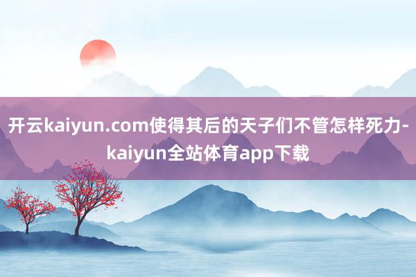 开云kaiyun.com使得其后的天子们不管怎样死力-kaiyun全站体育app下载
