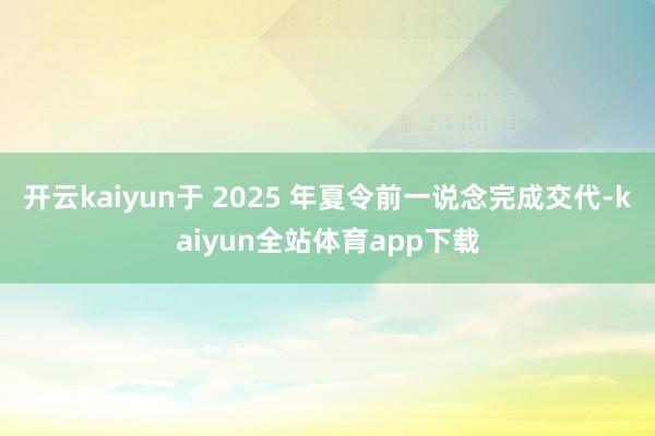开云kaiyun于 2025 年夏令前一说念完成交代-kaiyun全站体育app下载